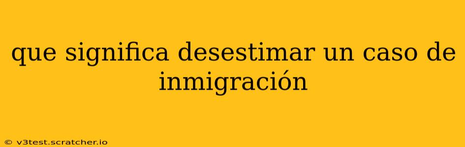 que significa desestimar un caso de inmigración